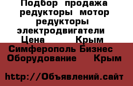 Подбор, продажа редукторы, мотор-редукторы, электродвигатели › Цена ­ 123 - Крым, Симферополь Бизнес » Оборудование   . Крым